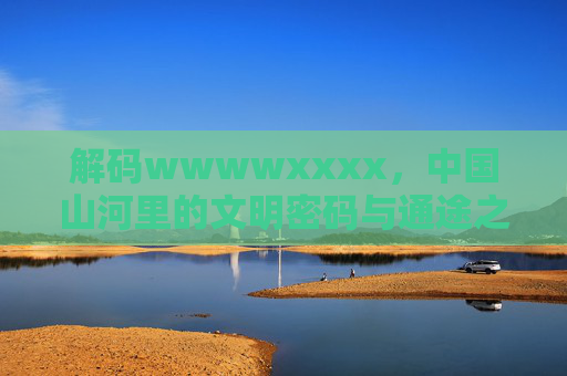 解码wwwwxxxx，中国山河里的文明密码与通途之梦