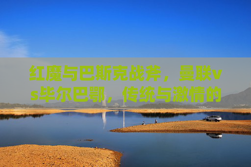 红魔与巴斯克战斧,曼联vs毕尔巴鄂,传统与激情的碰撞 红魔与巴斯克战斧,曼联vs毕尔巴鄂,传统与激情的碰撞