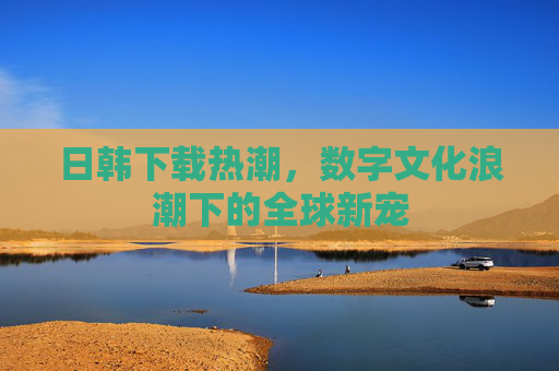 日韩下载热潮，数字文化浪潮下的全球新宠