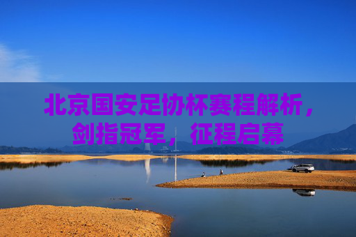 北京国安足协杯赛程解析，剑指冠军，征程启幕