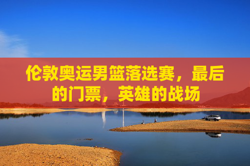 伦敦奥运男篮落选赛,最后的门票,英雄的战场 伦敦奥运男篮落选赛,最后的门票,英雄的战场