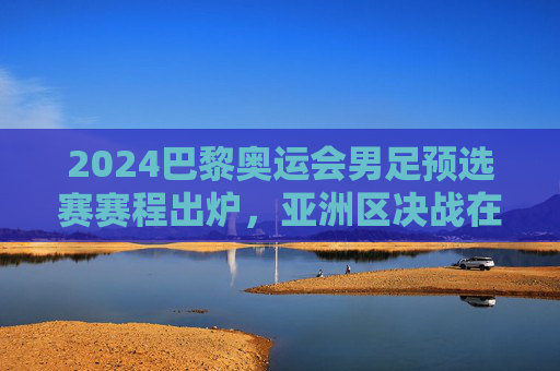 2024巴黎奥运会男足预选赛赛程出炉,亚洲区决战在即,全球新星逐梦奥运 2024巴黎奥运会男足预选赛赛程出炉,亚洲区决战在即,全球新星逐梦奥运