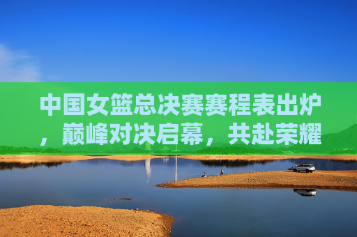中国女篮总决赛赛程表出炉,巅峰对决启幕,共赴荣耀之约 中国女篮总决赛赛程表出炉,巅峰对决启幕,共赴荣耀之约
