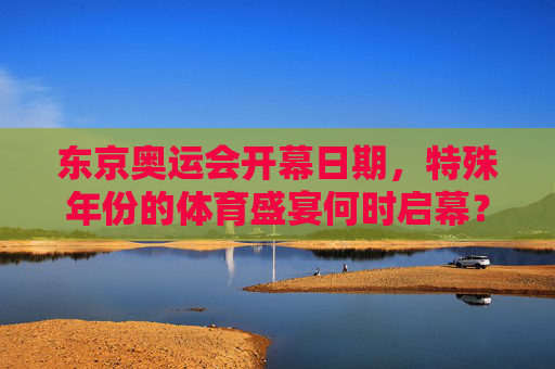 东京奥运会开幕日期,特殊年份的体育盛宴何时启幕? 东京奥运会开幕日期,特殊年份的体育盛宴何时启幕?