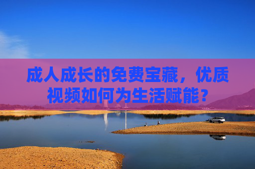 成人成长的免费宝藏,优质视频如何为生活赋能? 成人成长的免费宝藏,优质视频如何为生活赋能?