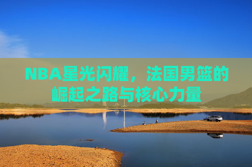 NBA星光闪耀,法国男篮的崛起之路与核心力量 NBA星光闪耀,法国男篮的崛起之路与核心力量
