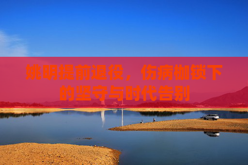 姚明提前退役,伤病枷锁下的坚守与时代告别 姚明提前退役,伤病枷锁下的坚守与时代告别