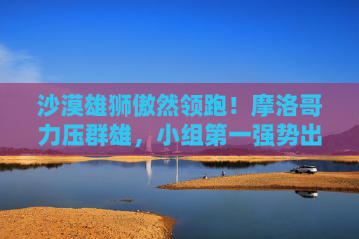 沙漠雄狮傲然领跑!摩洛哥力压群雄,小组第一强势出线 沙漠雄狮傲然领跑!摩洛哥力压群雄,小组第一强势出线