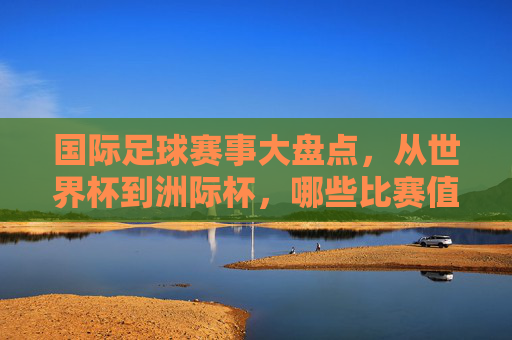 国际足球赛事大盘点,从世界杯到洲际杯,哪些比赛值得期待? 国际足球赛事大盘点,从世界杯到洲际杯,哪些比赛值得期待?