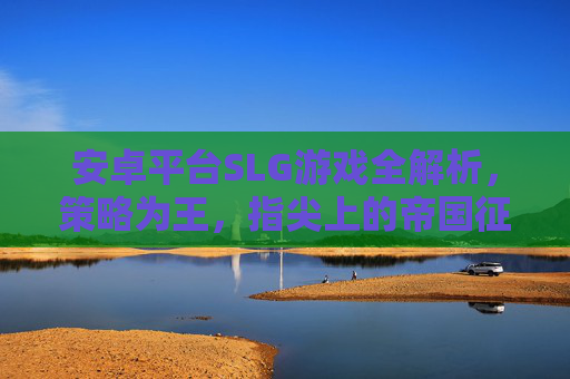 安卓平台SLG游戏全解析,策略为王,指尖上的帝国征途 安卓平台SLG游戏全解析,策略为王,指尖上的帝国征途