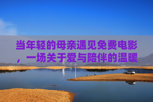 当年轻的母亲遇见免费电影,一场关于爱与陪伴的温暖邂逅 当年轻的母亲遇见免费电影,一场关于爱与陪伴的温暖邂逅