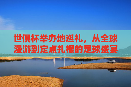 世俱杯举办地巡礼,从全球漫游到定点扎根的足球盛宴 世俱杯举办地巡礼,从全球漫游到定点扎根的足球盛宴