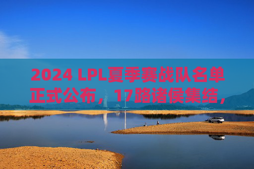 2024 LPL夏季赛战队名单正式公布,17路诸侯集结,剑指S赛门票 2024 LPL夏季赛战队名单正式公布,17路诸侯集结,剑指S赛门票