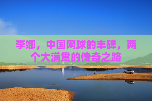 李娜,中国网球的丰碑,两个大满贯的传奇之路 李娜,中国网球的丰碑,两个大满贯的传奇之路