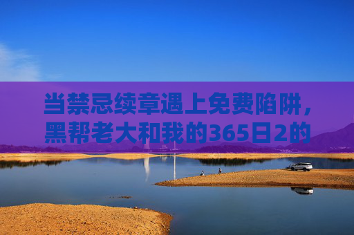 当禁忌续章遇上免费陷阱，黑帮老大和我的365日2的争议与观看迷思