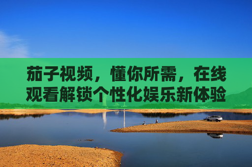 茄子视频,懂你所需,在线观看解锁个性化娱乐新体验 茄子视频,懂你所需,在线观看解锁个性化娱乐新体验