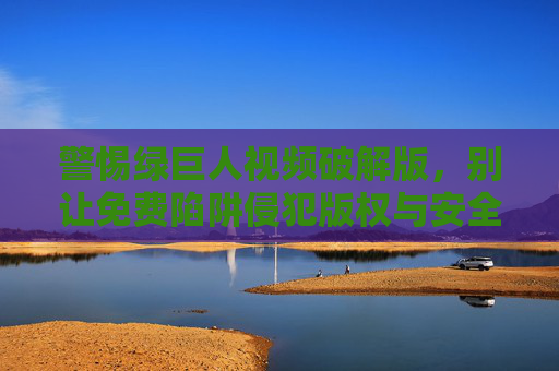 警惕绿巨人视频破解版,别让免费陷阱侵犯版权与安全 警惕绿巨人视频破解版,别让免费陷阱侵犯版权与安全