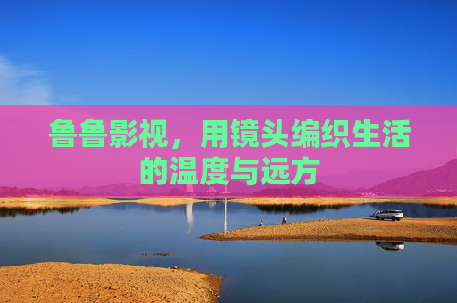 鲁鲁影视，用镜头编织生活的温度与远方