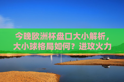 今晚欧洲杯盘口大小解析，大小球格局如何？进攻火力还是防守主导？