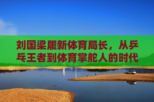 刘国梁履新体育局长,从乒乓王者到体育掌舵人的时代跨越 刘国梁履新体育局长,从乒乓王者到体育掌舵人的时代跨越