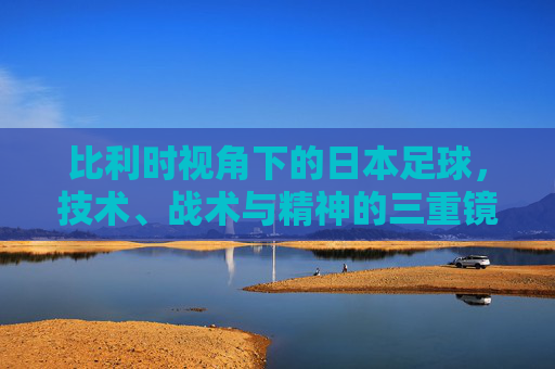 比利时视角下的日本足球,技术、战术与精神的三重镜像 比利时视角下的日本足球,技术、战术与精神的三重镜像