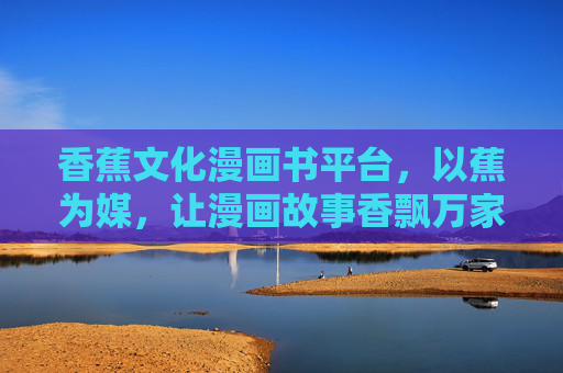 香蕉文化漫画书平台，以蕉为媒，让漫画故事香飘万家