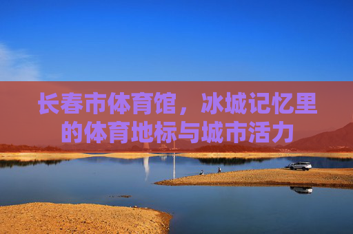 长春市体育馆，冰城记忆里的体育地标与城市活力