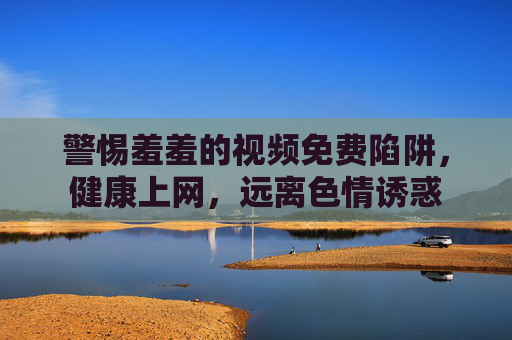 警惕羞羞的视频免费陷阱,健康上网,远离色情诱惑 警惕羞羞的视频免费陷阱,健康上网,远离色情诱惑