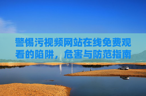 警惕污视频网站在线免费观看的陷阱，危害与防范指南