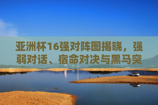 亚洲杯16强对阵图揭晓，强弱对话、宿命对决与黑马突围之路