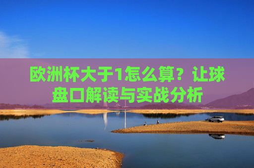 欧洲杯大于1怎么算？让球盘口解读与实战分析
