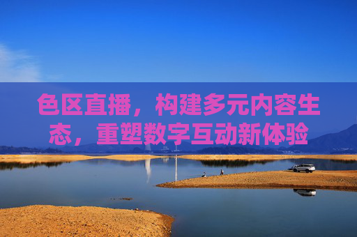 色区直播,构建多元内容生态,重塑数字互动新体验 色区直播,构建多元内容生态,重塑数字互动新体验