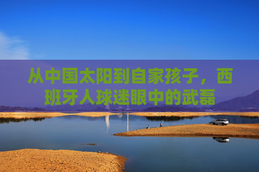 从中国太阳到自家孩子,西班牙人球迷眼中的武磊 从中国太阳到自家孩子,西班牙人球迷眼中的武磊