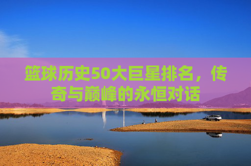 篮球历史50大巨星排名,传奇与巅峰的永恒对话 篮球历史50大巨星排名,传奇与巅峰的永恒对话