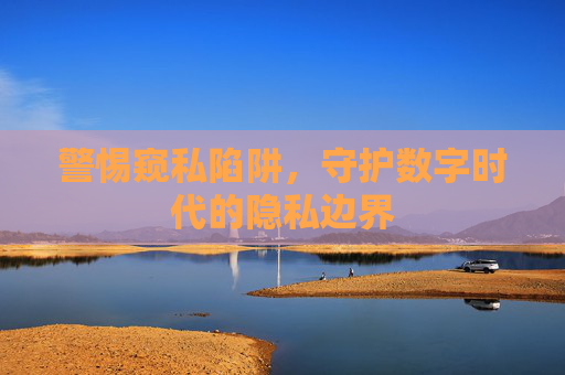 警惕窥私陷阱，守护数字时代的隐私边界