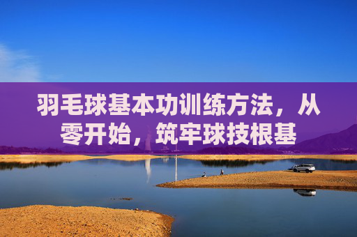 羽毛球基本功训练方法,从零开始,筑牢球技根基 羽毛球基本功训练方法,从零开始,筑牢球技根基