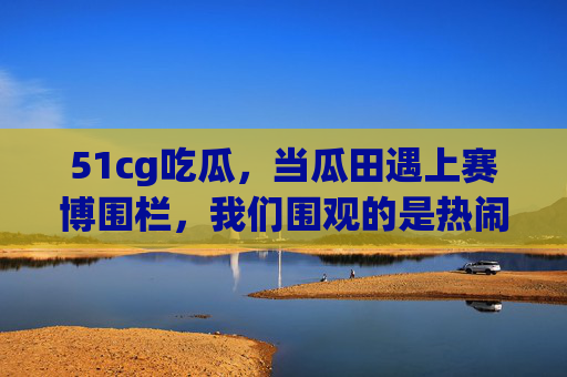 51cg吃瓜,当瓜田遇上赛博围栏,我们围观的是热闹还是真相? 51cg吃瓜,当瓜田遇上赛博围栏,我们围观的是热闹还是真相?