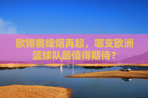 欧锦赛烽烟再起,哪支欧洲篮球队最值得期待? 欧锦赛烽烟再起,哪支欧洲篮球队最值得期待?
