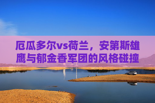 厄瓜多尔vs荷兰,安第斯雄鹰与郁金香军团的风格碰撞 厄瓜多尔vs荷兰,安第斯雄鹰与郁金香军团的风格碰撞