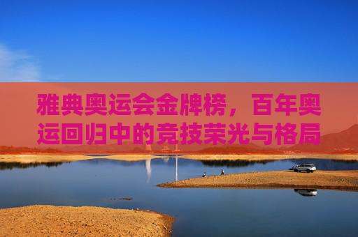 雅典奥运会金牌榜,百年奥运回归中的竞技荣光与格局新篇 雅典奥运会金牌榜,百年奥运回归中的竞技荣光与格局新篇