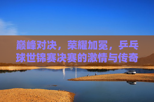 巅峰对决，荣耀加冕，乒乓球世锦赛决赛的激情与传奇