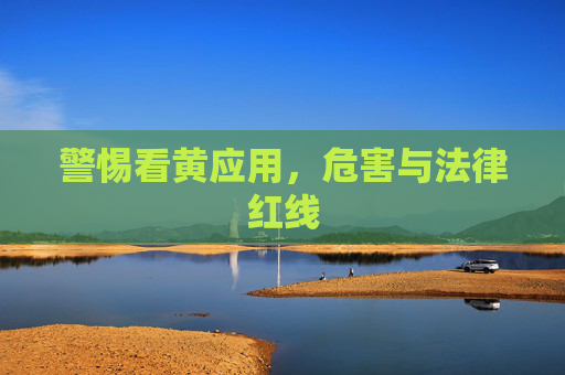 警惕看黄应用，危害与法律红线