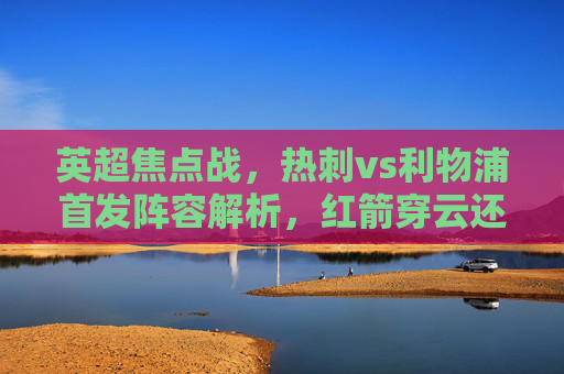 英超焦点战,热刺vs利物浦首发阵容解析,红箭穿云还是热刺反击? 英超焦点战,热刺vs利物浦首发阵容解析,红箭穿云还是热刺反击?