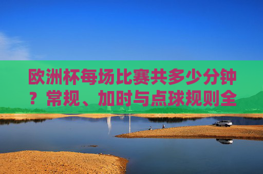 欧洲杯每场比赛共多少分钟？常规、加时与点球规则全解析