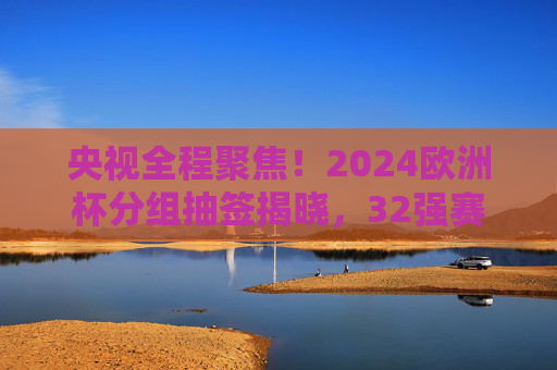 央视全程聚焦!2024欧洲杯分组抽签揭晓,32强赛程悬念丛生 央视全程聚焦!2024欧洲杯分组抽签揭晓,32强赛程悬念丛生