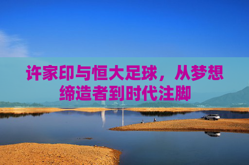许家印与恒大足球，从梦想缔造者到时代注脚