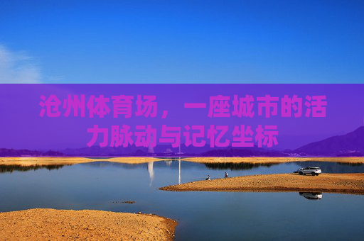 沧州体育场,一座城市的活力脉动与记忆坐标 沧州体育场,一座城市的活力脉动与记忆坐标