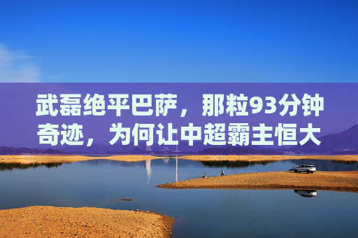 武磊绝平巴萨,那粒93分钟奇迹,为何让中超霸主恒大难以释怀? 武磊绝平巴萨,那粒93分钟奇迹,为何让中超霸主恒大难以释怀?