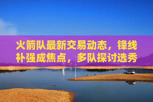 火箭队最新交易动态，锋线补强成焦点，多队探讨选秀权换即战力方案