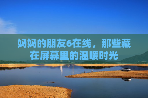 妈妈的朋友6在线,那些藏在屏幕里的温暖时光 妈妈的朋友6在线,那些藏在屏幕里的温暖时光